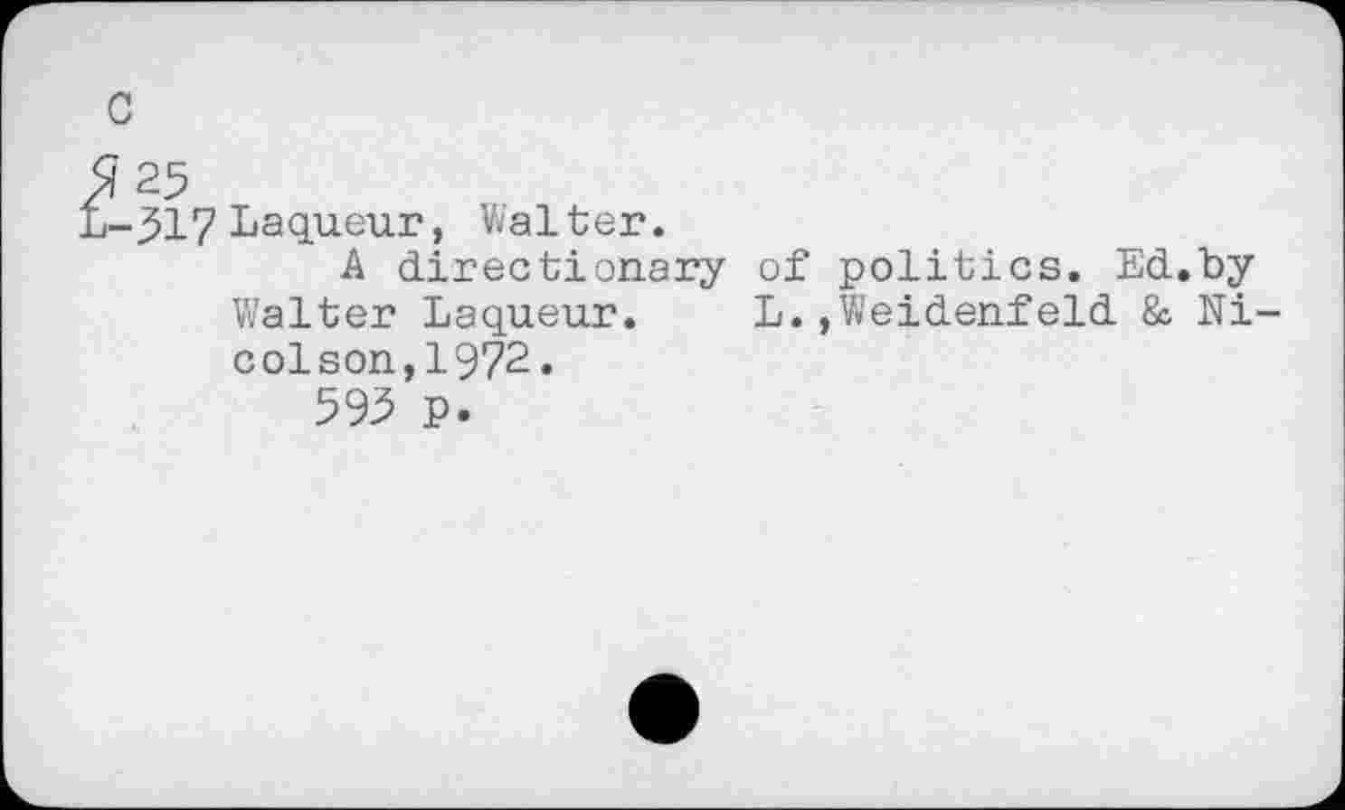 ﻿c
?25
i-^17 Laqueur, Walter.
A directionary of politics. Ed.by Walter Laqueur. L.,Weidenfeld & Nicol son,1972.
595 p.